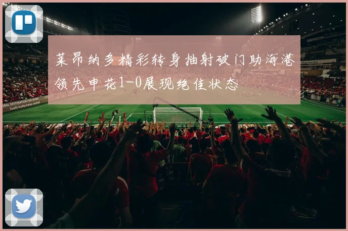 莱昂纳多精彩转身抽射破门助海港领先申花1-0展现绝佳状态