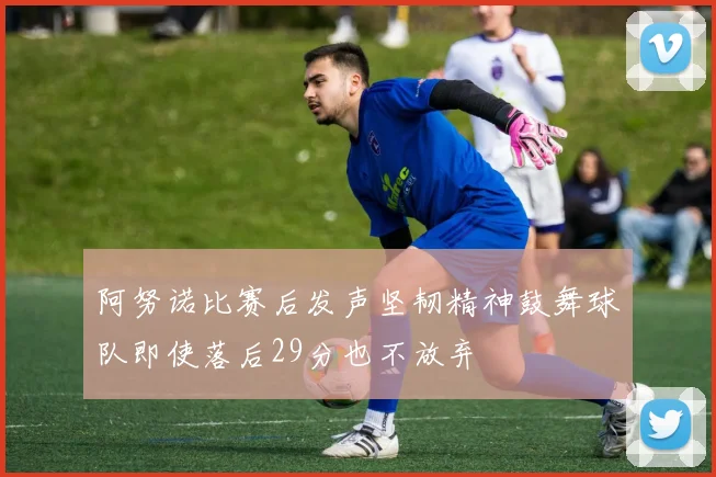 阿努诺比赛后发声坚韧精神鼓舞球队即使落后29分也不放弃