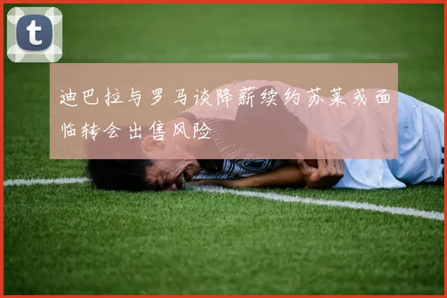 迪巴拉与罗马谈降薪续约苏莱或面临转会出售风险
