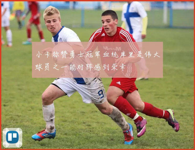 小卡称赞勇士冠军血统库里是伟大球员之一能对阵感到荣幸