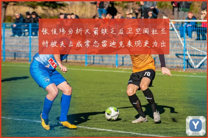张佳玮分析火箭缺乏后卫空间杜兰特被夹击成常态雷迪克表现更为出色