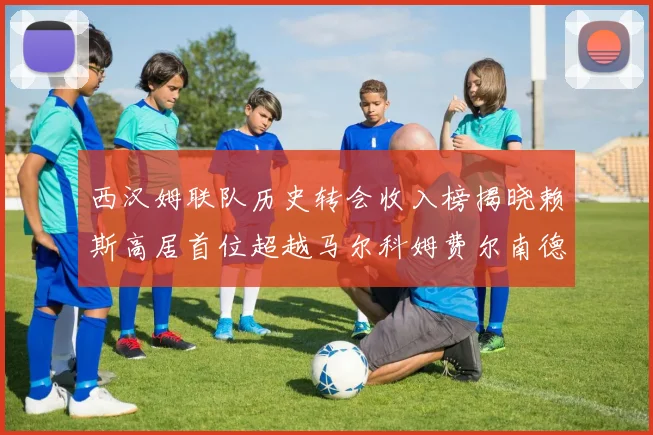 西汉姆联队历史转会收入榜揭晓赖斯高居首位超越马尔科姆费尔南德斯