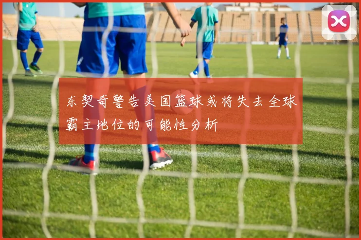 东契奇警告美国篮球或将失去全球霸主地位的可能性分析