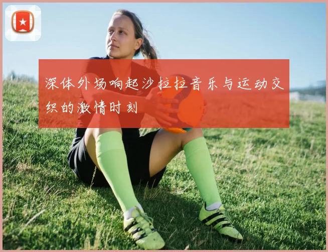 深体外场响起沙拉拉音乐与运动交织的激情时刻