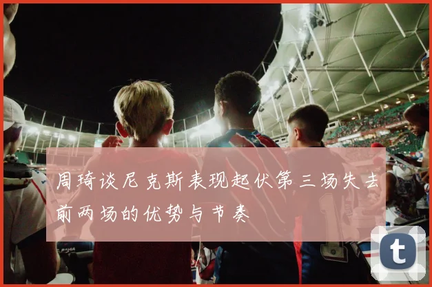 周琦谈尼克斯表现起伏第三场失去前两场的优势与节奏
