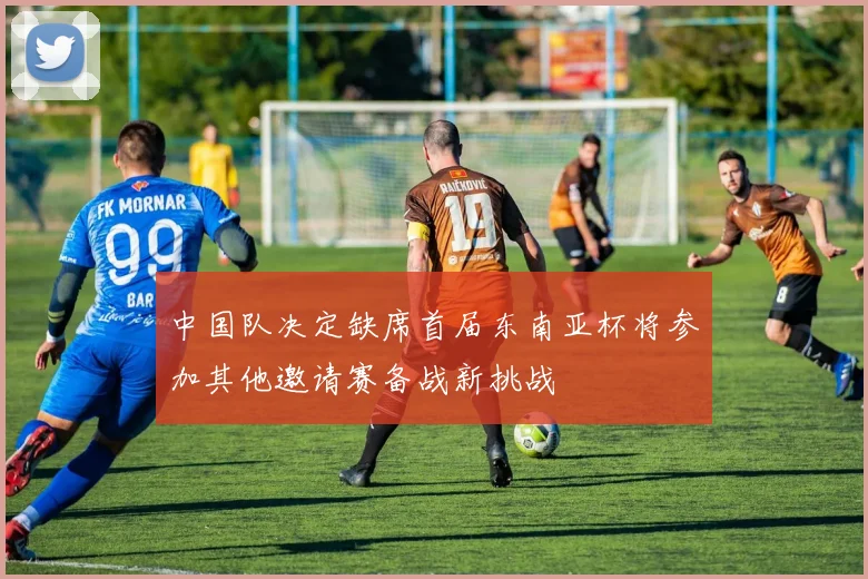 中国队决定缺席首届东南亚杯将参加其他邀请赛备战新挑战