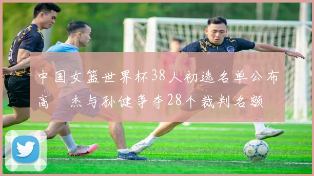 中国女篮世界杯38人初选名单公布高昳杰与孙健争夺28个裁判名额