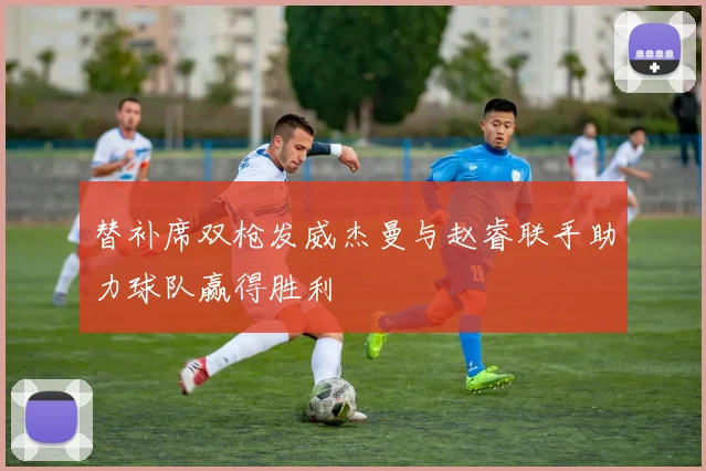 替补席双枪发威杰曼与赵睿联手助力球队赢得胜利