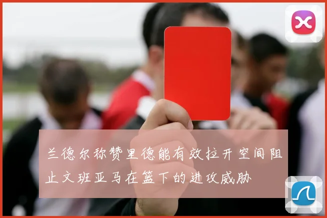 兰德尔称赞里德能有效拉开空间阻止文班亚马在篮下的进攻威胁