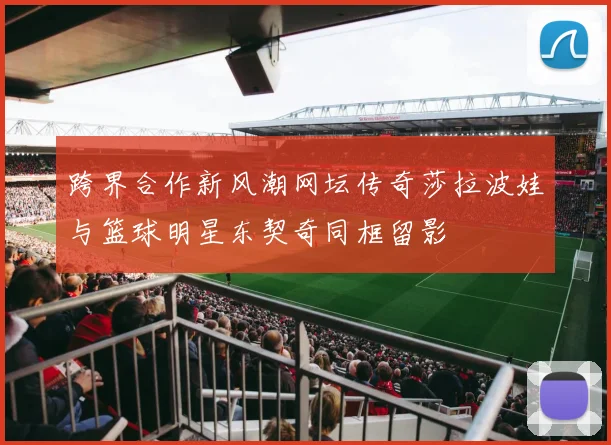 跨界合作新风潮网坛传奇莎拉波娃与篮球明星东契奇同框留影