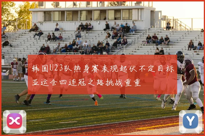 韩国U23队热身赛表现起伏不定目标亚运会四连冠之路挑战重重