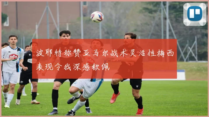 波耶特称赞亚马尔战术灵活性梅西表现令我深感钦佩