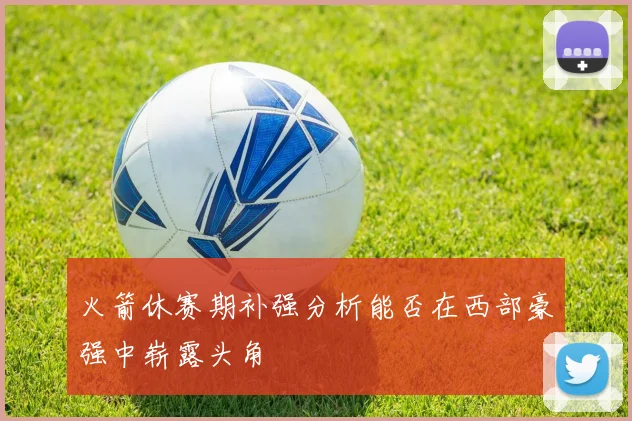 火箭休赛期补强分析能否在西部豪强中崭露头角
