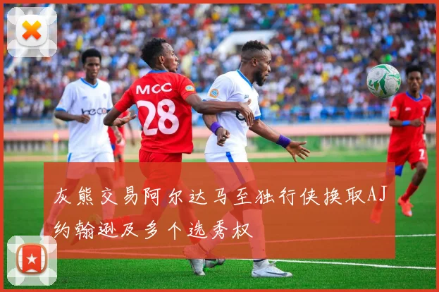 灰熊交易阿尔达马至独行侠换取AJ约翰逊及多个选秀权