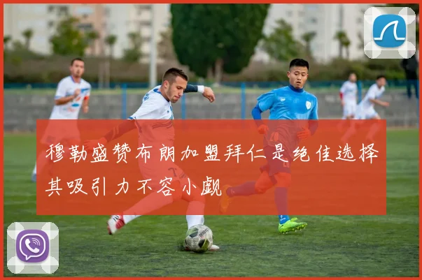 穆勒盛赞布朗加盟拜仁是绝佳选择其吸引力不容小觑