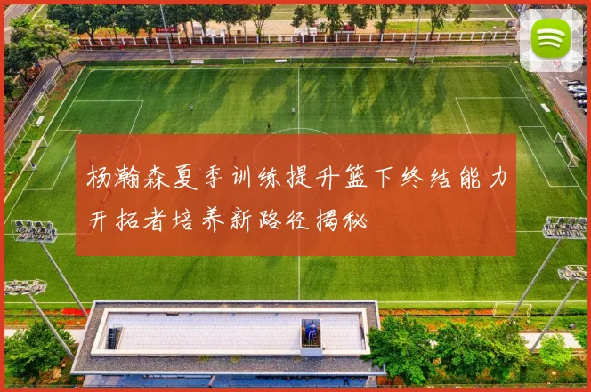 杨瀚森夏季训练提升篮下终结能力开拓者培养新路径揭秘