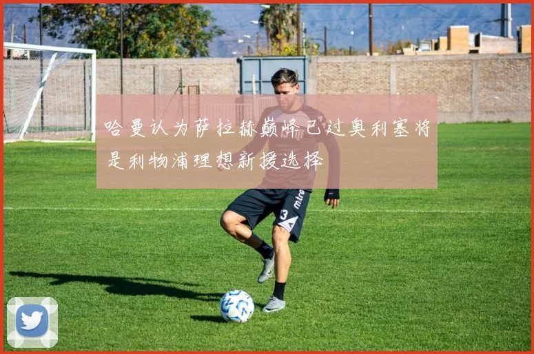 哈曼认为萨拉赫巅峰已过奥利塞将是利物浦理想新援选择