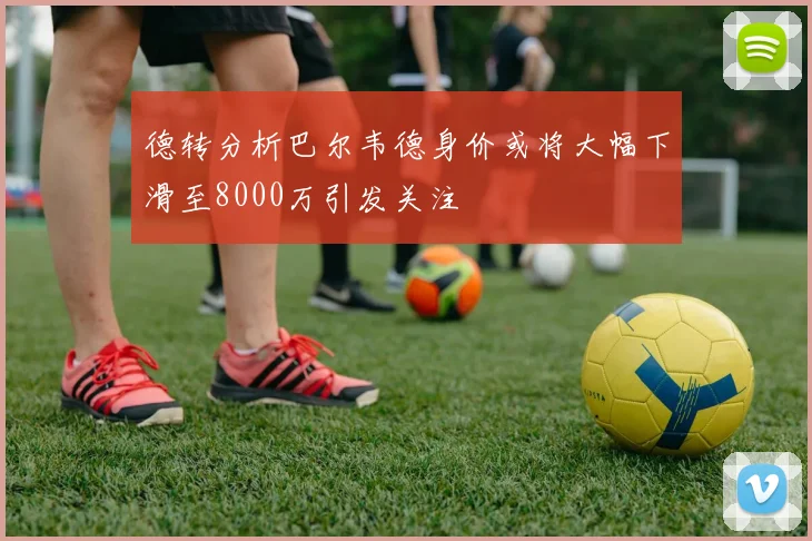 德转分析巴尔韦德身价或将大幅下滑至8000万引发关注