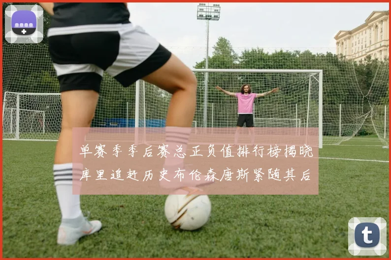 单赛季季后赛总正负值排行榜揭晓库里追赶历史布伦森唐斯紧随其后