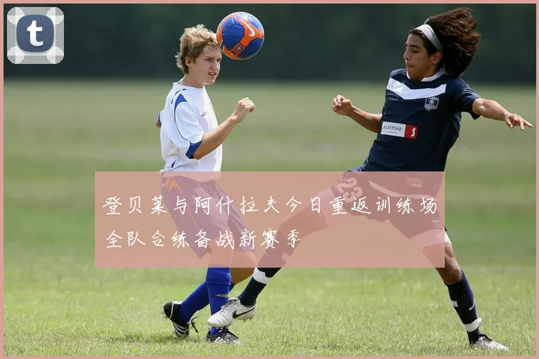 登贝莱与阿什拉夫今日重返训练场全队合练备战新赛季