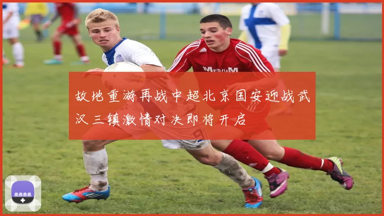故地重游再战中超北京国安迎战武汉三镇激情对决即将开启
