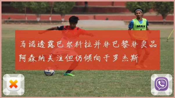 马诺透露巴尔科拉并非巴黎非卖品阿森纳关注但仍倾向于罗杰斯